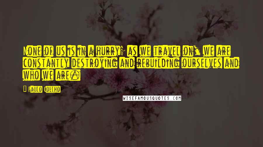 Paulo Coelho Quotes: None of us is in a hurry; as we travel on, we are constantly destroying and rebuilding ourselves and who we are.