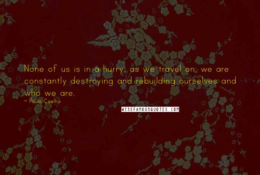 Paulo Coelho Quotes: None of us is in a hurry; as we travel on, we are constantly destroying and rebuilding ourselves and who we are.