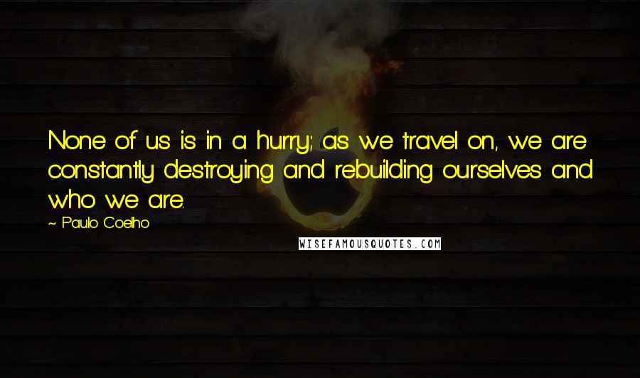Paulo Coelho Quotes: None of us is in a hurry; as we travel on, we are constantly destroying and rebuilding ourselves and who we are.