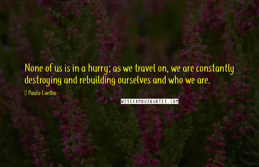 Paulo Coelho Quotes: None of us is in a hurry; as we travel on, we are constantly destroying and rebuilding ourselves and who we are.