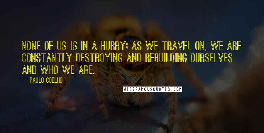 Paulo Coelho Quotes: None of us is in a hurry; as we travel on, we are constantly destroying and rebuilding ourselves and who we are.