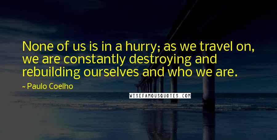 Paulo Coelho Quotes: None of us is in a hurry; as we travel on, we are constantly destroying and rebuilding ourselves and who we are.