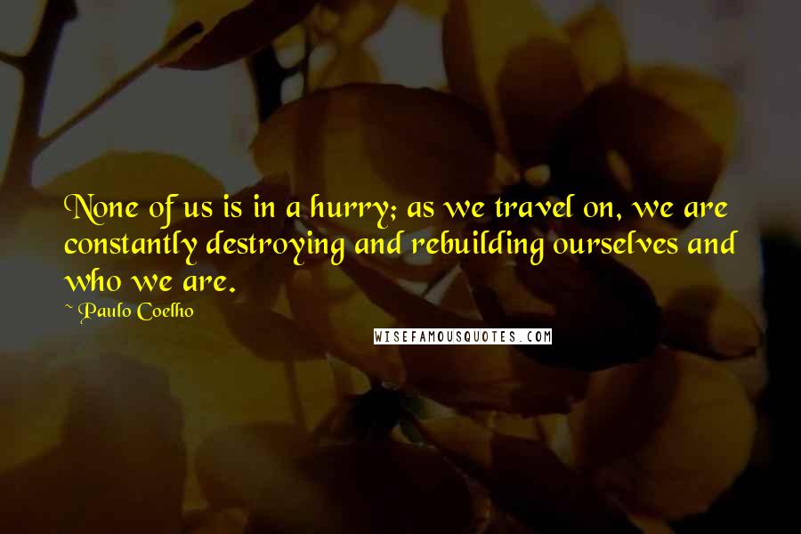 Paulo Coelho Quotes: None of us is in a hurry; as we travel on, we are constantly destroying and rebuilding ourselves and who we are.