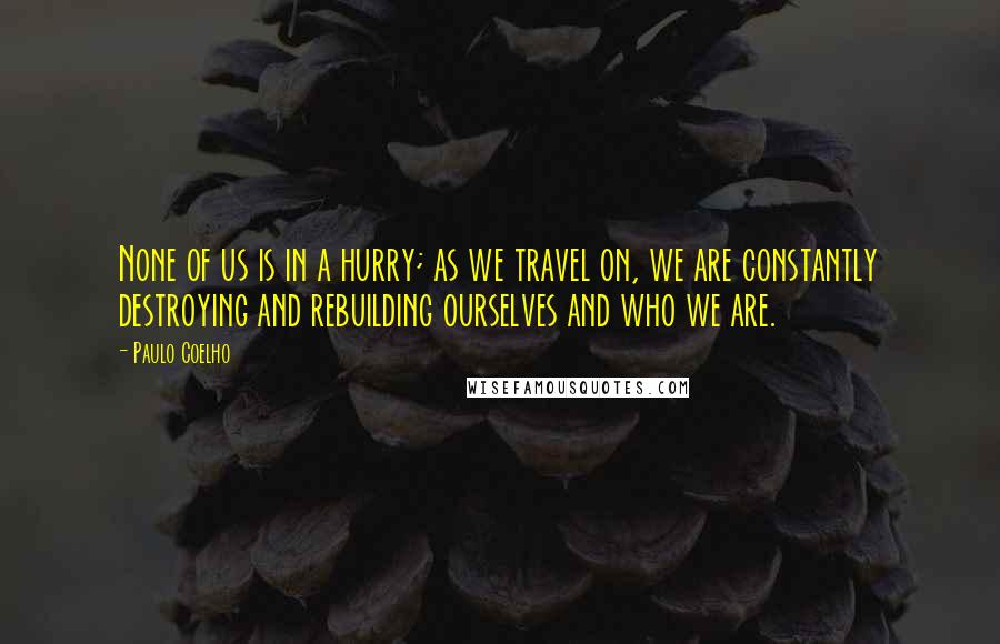 Paulo Coelho Quotes: None of us is in a hurry; as we travel on, we are constantly destroying and rebuilding ourselves and who we are.