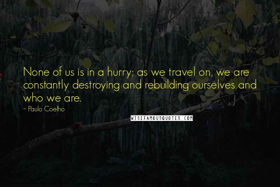 Paulo Coelho Quotes: None of us is in a hurry; as we travel on, we are constantly destroying and rebuilding ourselves and who we are.