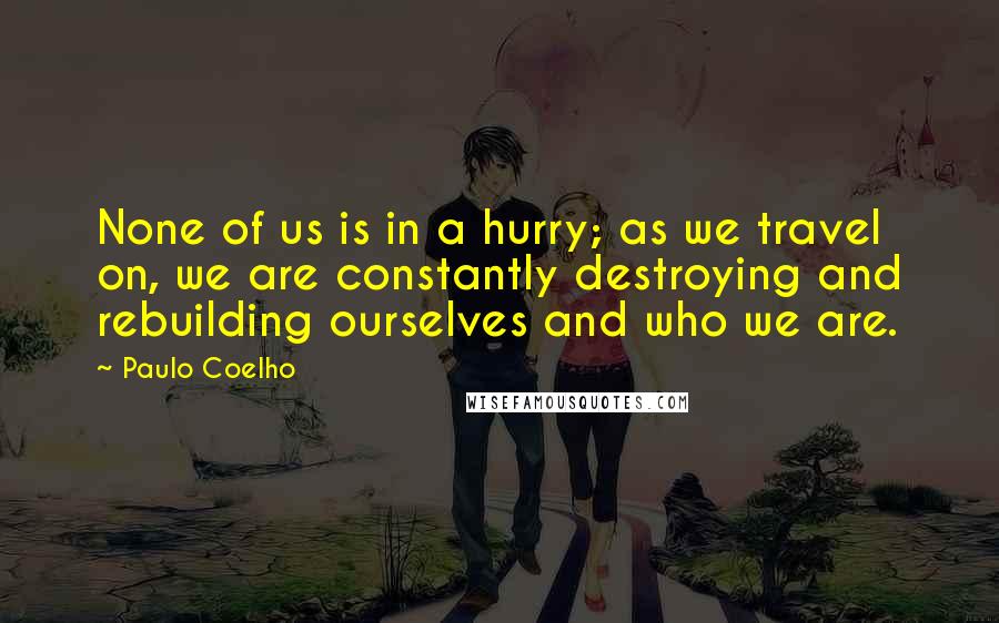 Paulo Coelho Quotes: None of us is in a hurry; as we travel on, we are constantly destroying and rebuilding ourselves and who we are.