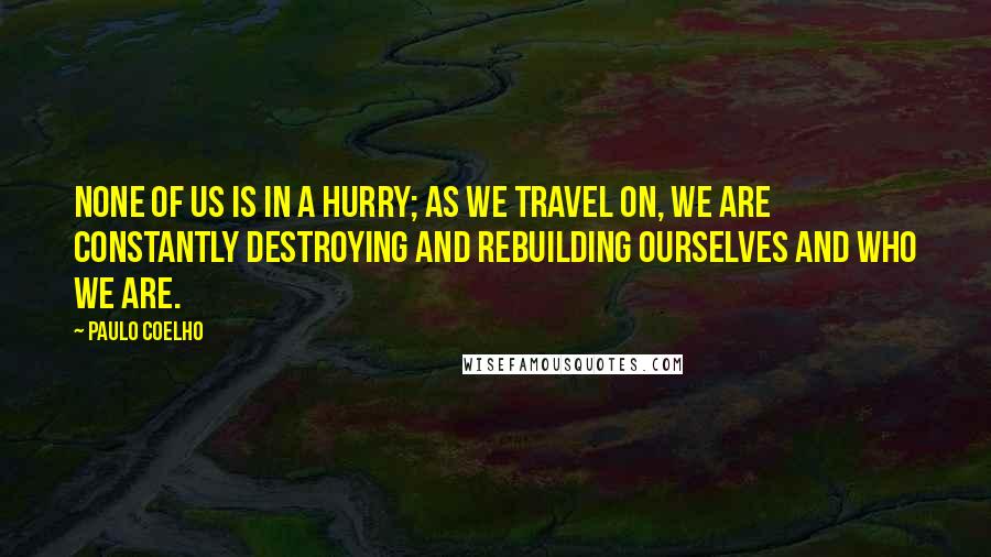 Paulo Coelho Quotes: None of us is in a hurry; as we travel on, we are constantly destroying and rebuilding ourselves and who we are.