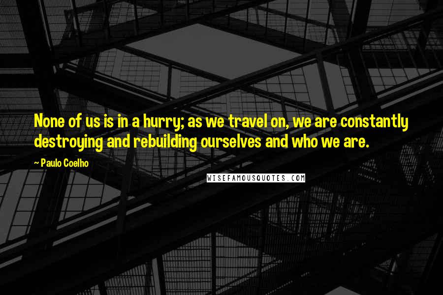 Paulo Coelho Quotes: None of us is in a hurry; as we travel on, we are constantly destroying and rebuilding ourselves and who we are.