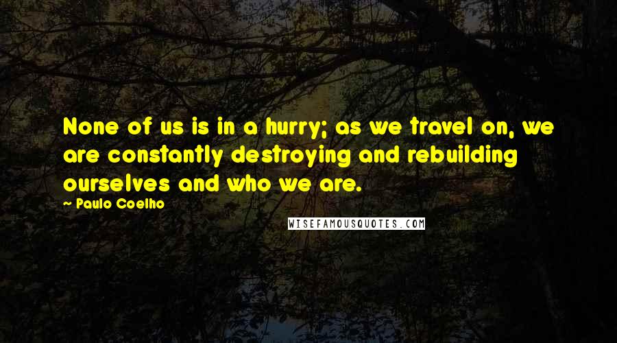 Paulo Coelho Quotes: None of us is in a hurry; as we travel on, we are constantly destroying and rebuilding ourselves and who we are.