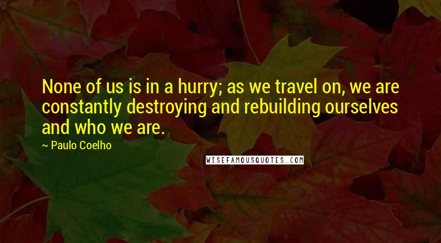 Paulo Coelho Quotes: None of us is in a hurry; as we travel on, we are constantly destroying and rebuilding ourselves and who we are.