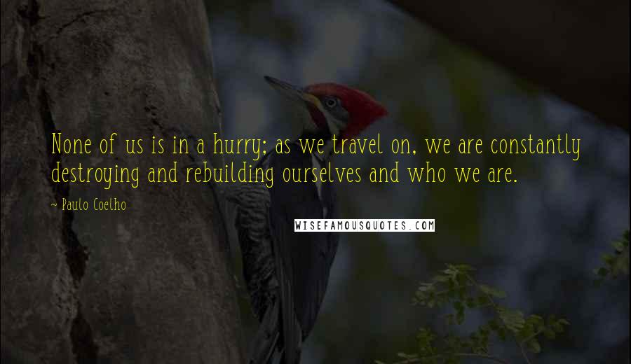 Paulo Coelho Quotes: None of us is in a hurry; as we travel on, we are constantly destroying and rebuilding ourselves and who we are.