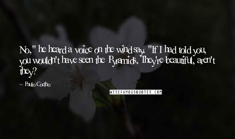 Paulo Coelho Quotes: No," he heard a voice on the wind say. "If I had told you, you wouldn't have seen the Pyramids. They're beautiful, aren't they?