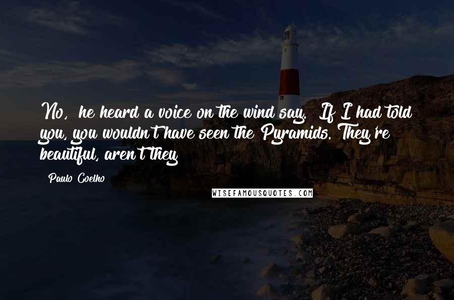 Paulo Coelho Quotes: No," he heard a voice on the wind say. "If I had told you, you wouldn't have seen the Pyramids. They're beautiful, aren't they?
