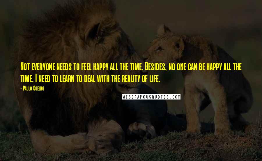 Paulo Coelho Quotes: Not everyone needs to feel happy all the time. Besides, no one can be happy all the time. I need to learn to deal with the reality of life.