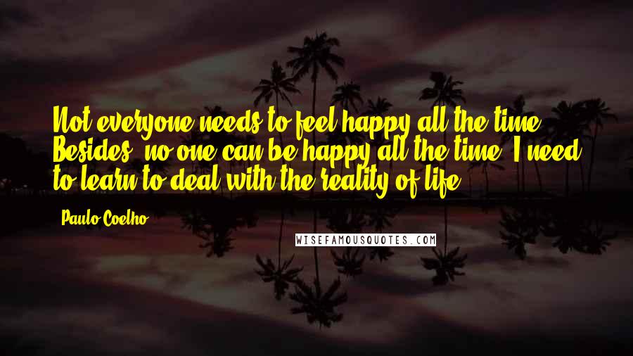 Paulo Coelho Quotes: Not everyone needs to feel happy all the time. Besides, no one can be happy all the time. I need to learn to deal with the reality of life.