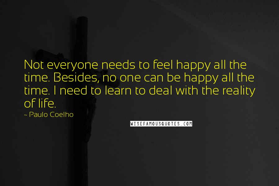 Paulo Coelho Quotes: Not everyone needs to feel happy all the time. Besides, no one can be happy all the time. I need to learn to deal with the reality of life.