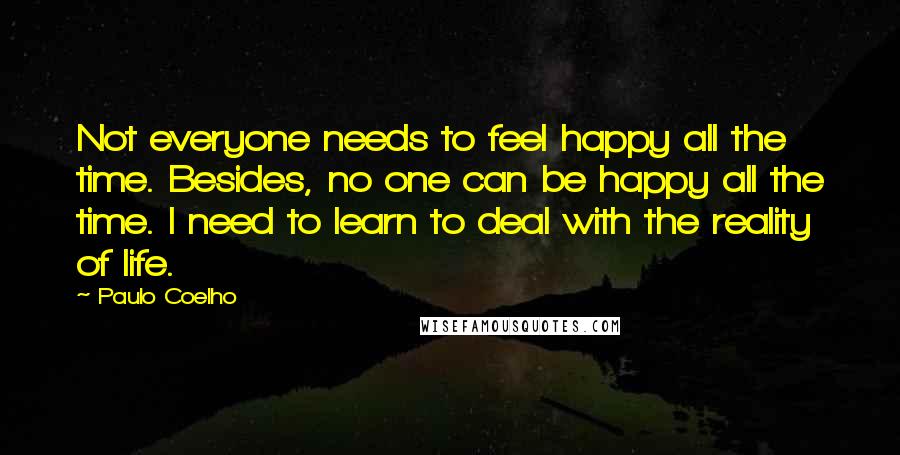 Paulo Coelho Quotes: Not everyone needs to feel happy all the time. Besides, no one can be happy all the time. I need to learn to deal with the reality of life.