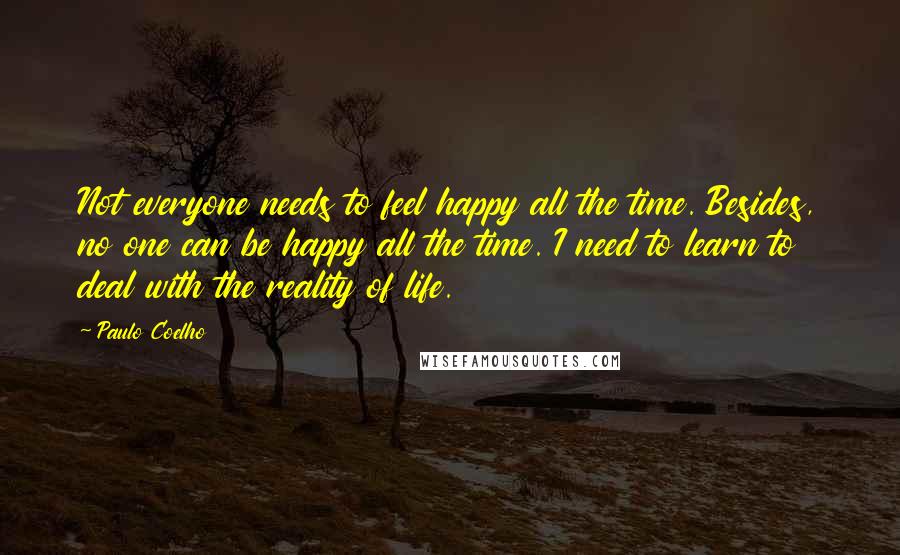 Paulo Coelho Quotes: Not everyone needs to feel happy all the time. Besides, no one can be happy all the time. I need to learn to deal with the reality of life.