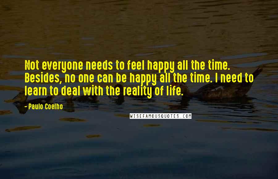 Paulo Coelho Quotes: Not everyone needs to feel happy all the time. Besides, no one can be happy all the time. I need to learn to deal with the reality of life.