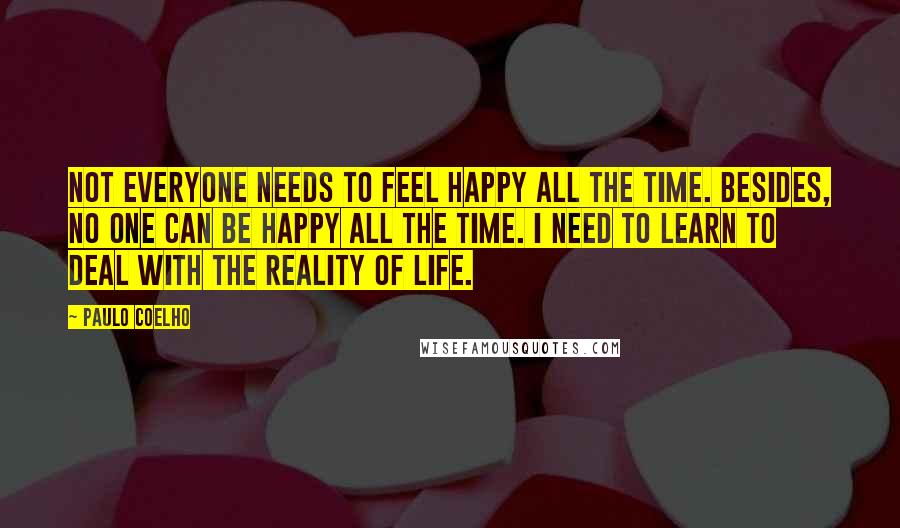 Paulo Coelho Quotes: Not everyone needs to feel happy all the time. Besides, no one can be happy all the time. I need to learn to deal with the reality of life.