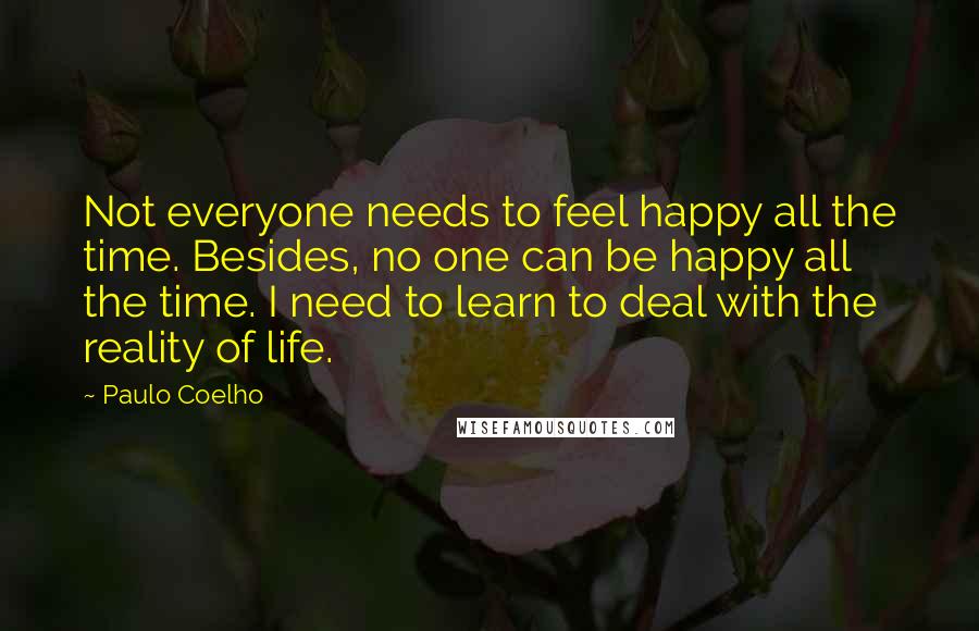 Paulo Coelho Quotes: Not everyone needs to feel happy all the time. Besides, no one can be happy all the time. I need to learn to deal with the reality of life.