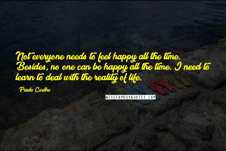 Paulo Coelho Quotes: Not everyone needs to feel happy all the time. Besides, no one can be happy all the time. I need to learn to deal with the reality of life.