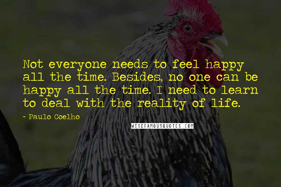 Paulo Coelho Quotes: Not everyone needs to feel happy all the time. Besides, no one can be happy all the time. I need to learn to deal with the reality of life.