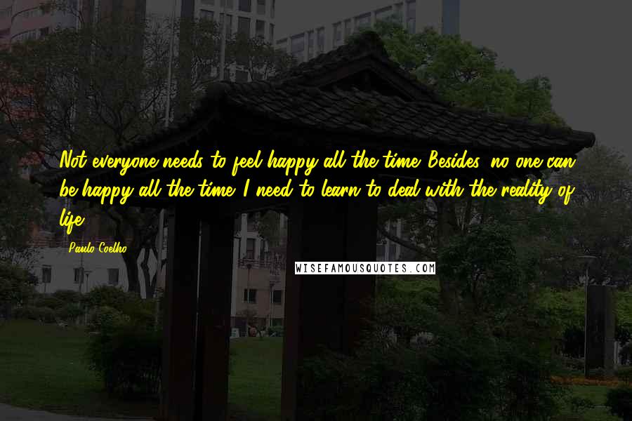 Paulo Coelho Quotes: Not everyone needs to feel happy all the time. Besides, no one can be happy all the time. I need to learn to deal with the reality of life.