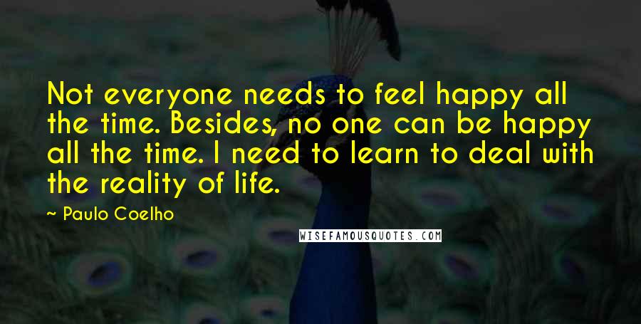 Paulo Coelho Quotes: Not everyone needs to feel happy all the time. Besides, no one can be happy all the time. I need to learn to deal with the reality of life.