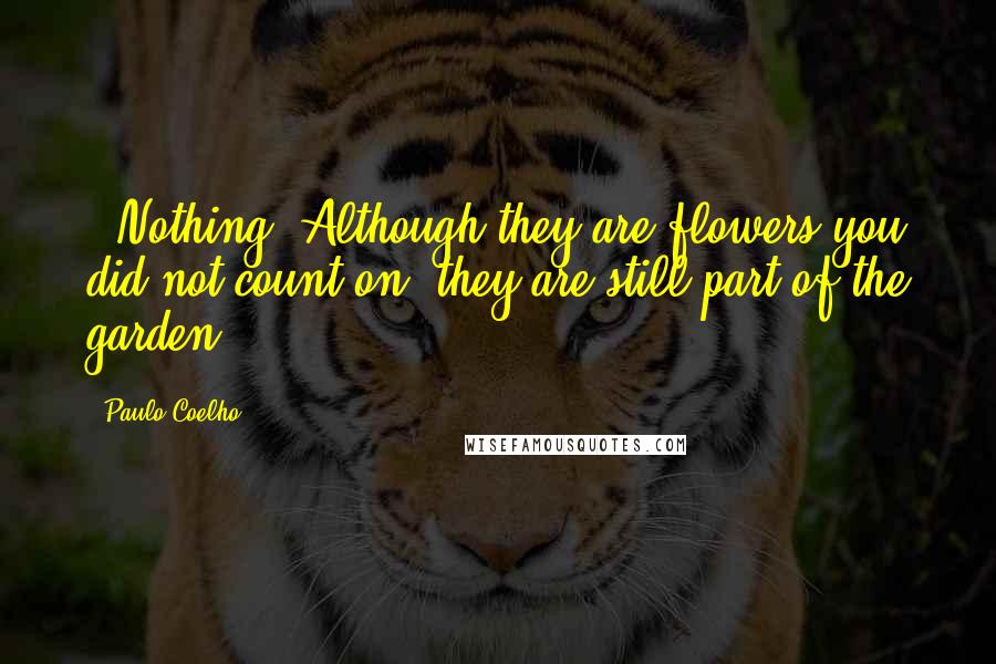 Paulo Coelho Quotes: - Nothing. Although they are flowers you did not count on, they are still part of the garden.