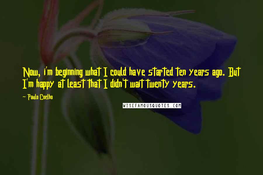 Paulo Coelho Quotes: Now, i'm beginning what I could have started ten years ago. But I'm happy at least that I didn't wait twenty years.