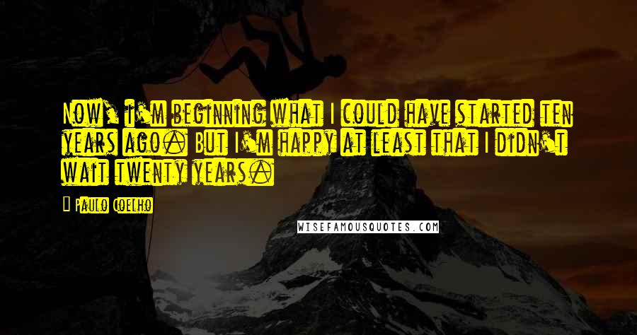 Paulo Coelho Quotes: Now, i'm beginning what I could have started ten years ago. But I'm happy at least that I didn't wait twenty years.