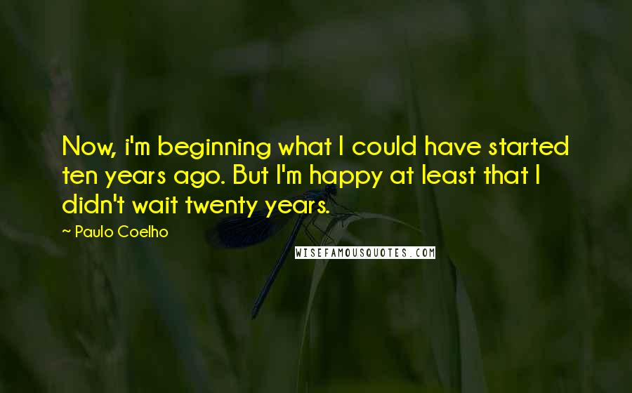 Paulo Coelho Quotes: Now, i'm beginning what I could have started ten years ago. But I'm happy at least that I didn't wait twenty years.