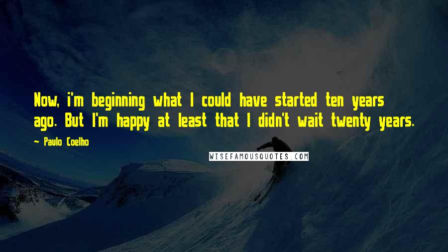 Paulo Coelho Quotes: Now, i'm beginning what I could have started ten years ago. But I'm happy at least that I didn't wait twenty years.