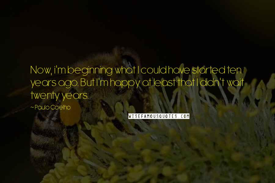 Paulo Coelho Quotes: Now, i'm beginning what I could have started ten years ago. But I'm happy at least that I didn't wait twenty years.