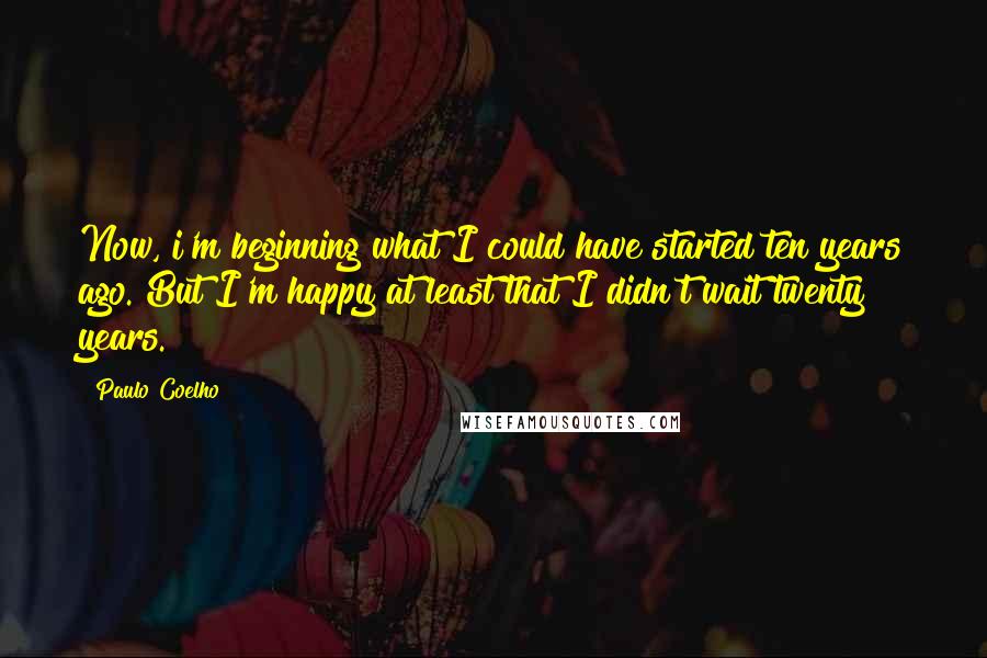 Paulo Coelho Quotes: Now, i'm beginning what I could have started ten years ago. But I'm happy at least that I didn't wait twenty years.
