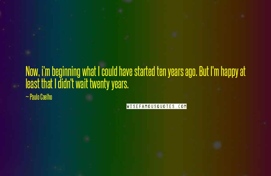 Paulo Coelho Quotes: Now, i'm beginning what I could have started ten years ago. But I'm happy at least that I didn't wait twenty years.