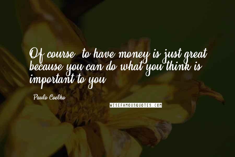 Paulo Coelho Quotes: Of course, to have money is just great because you can do what you think is important to you.