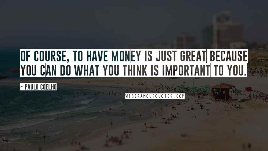 Paulo Coelho Quotes: Of course, to have money is just great because you can do what you think is important to you.