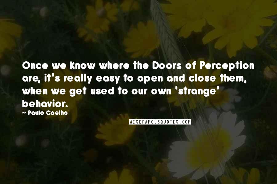 Paulo Coelho Quotes: Once we know where the Doors of Perception are, it's really easy to open and close them, when we get used to our own 'strange' behavior.