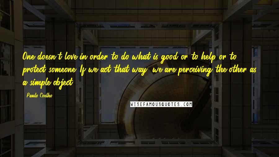 Paulo Coelho Quotes: One doesn't love in order to do what is good or to help or to protect someone. If we act that way, we are perceiving the other as a simple object.