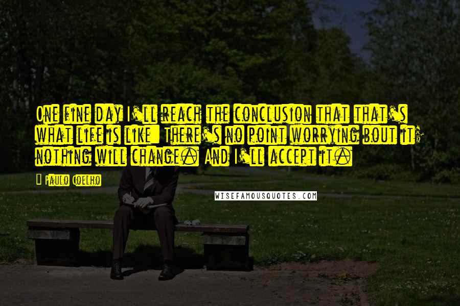 Paulo Coelho Quotes: One fine day I'll reach the conclusion that that's what life is like: There's no point worrying bout it; nothing will change. And I'll accept it.