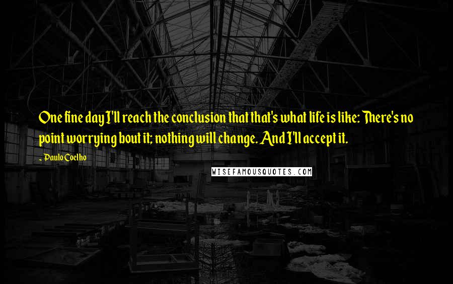 Paulo Coelho Quotes: One fine day I'll reach the conclusion that that's what life is like: There's no point worrying bout it; nothing will change. And I'll accept it.