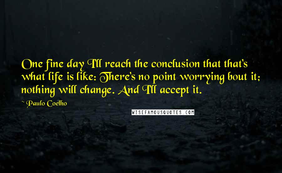 Paulo Coelho Quotes: One fine day I'll reach the conclusion that that's what life is like: There's no point worrying bout it; nothing will change. And I'll accept it.