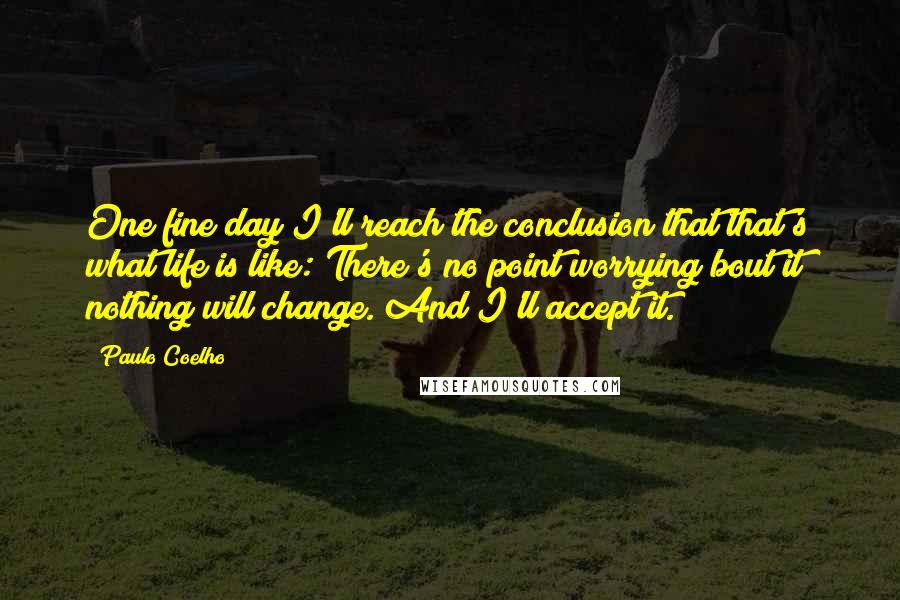 Paulo Coelho Quotes: One fine day I'll reach the conclusion that that's what life is like: There's no point worrying bout it; nothing will change. And I'll accept it.