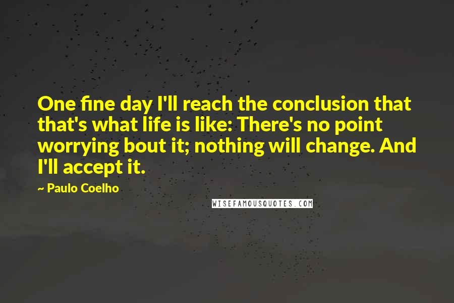 Paulo Coelho Quotes: One fine day I'll reach the conclusion that that's what life is like: There's no point worrying bout it; nothing will change. And I'll accept it.