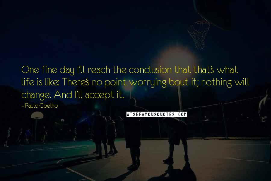 Paulo Coelho Quotes: One fine day I'll reach the conclusion that that's what life is like: There's no point worrying bout it; nothing will change. And I'll accept it.