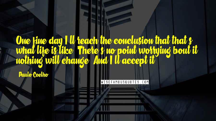 Paulo Coelho Quotes: One fine day I'll reach the conclusion that that's what life is like: There's no point worrying bout it; nothing will change. And I'll accept it.