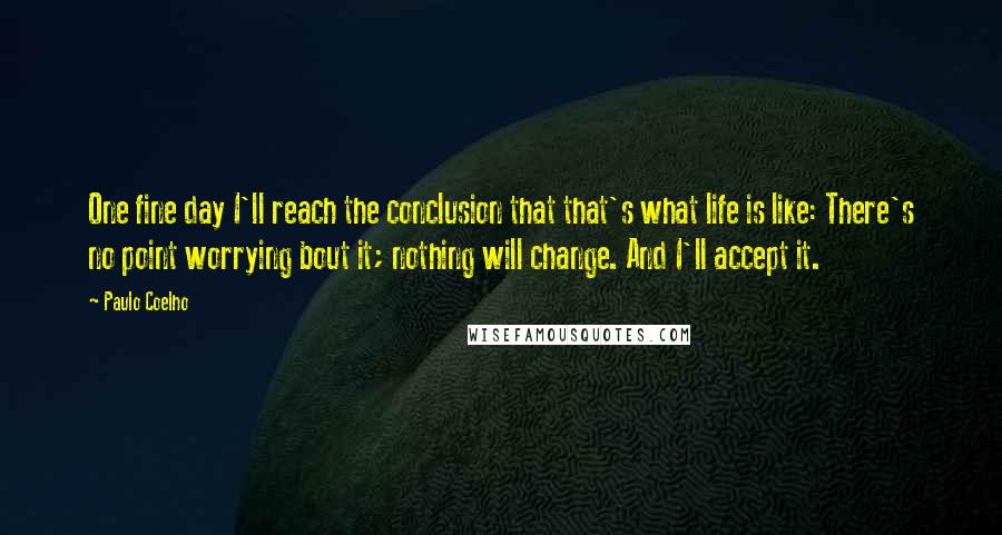 Paulo Coelho Quotes: One fine day I'll reach the conclusion that that's what life is like: There's no point worrying bout it; nothing will change. And I'll accept it.