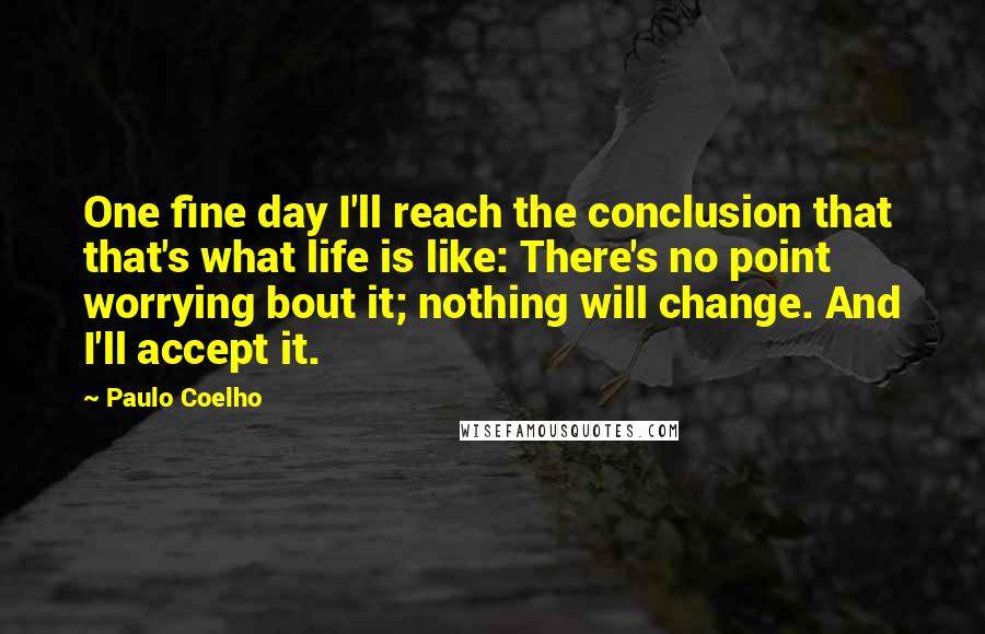 Paulo Coelho Quotes: One fine day I'll reach the conclusion that that's what life is like: There's no point worrying bout it; nothing will change. And I'll accept it.